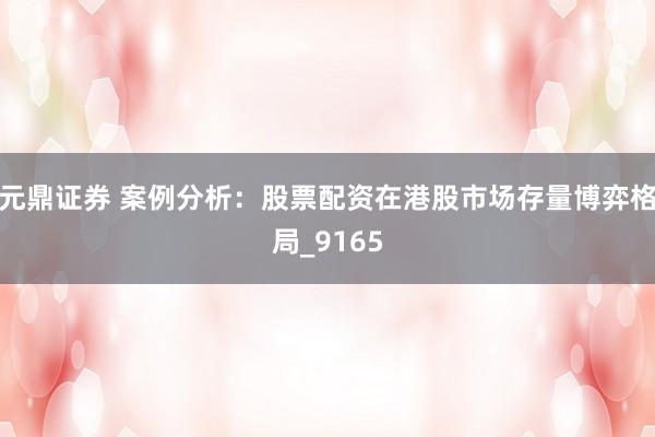 元鼎证券 案例分析：股票配资在港股市场存量博弈格局_9165