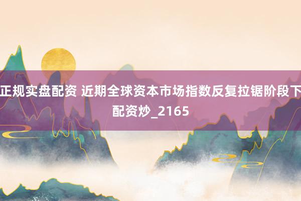 正规实盘配资 近期全球资本市场指数反复拉锯阶段下配资炒_2165