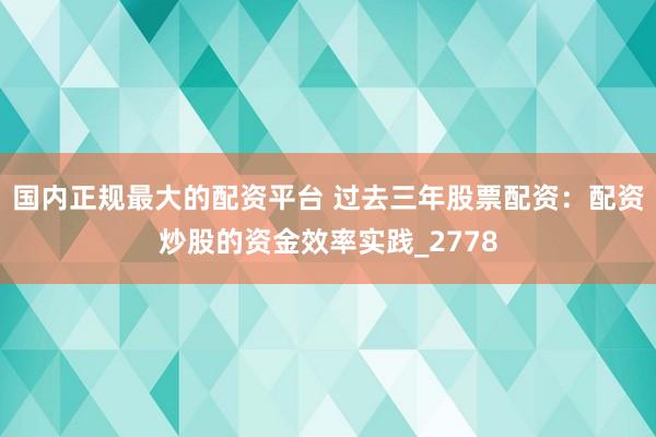国内正规最大的配资平台 过去三年股票配资：配资炒股的资金效率实践_2778