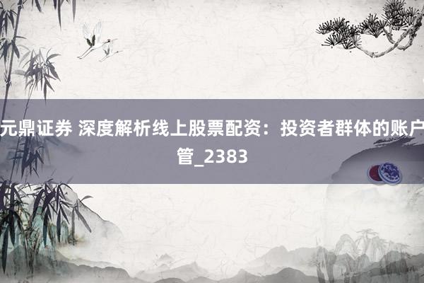 元鼎证券 深度解析线上股票配资：投资者群体的账户管_2383