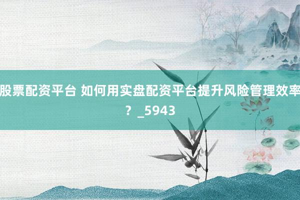 股票配资平台 如何用实盘配资平台提升风险管理效率？_5943