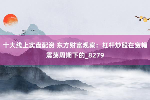 十大线上实盘配资 东方财富观察：杠杆炒股在宽幅震荡周期下的_8279