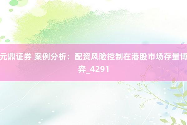 元鼎证券 案例分析：配资风险控制在港股市场存量博弈_4291