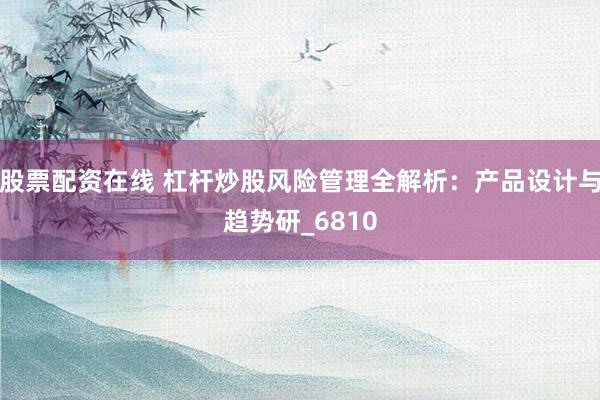 股票配资在线 杠杆炒股风险管理全解析：产品设计与趋势研_6810