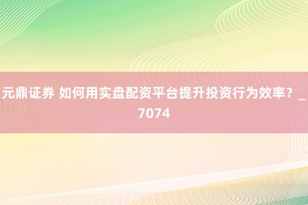 元鼎证券 如何用实盘配资平台提升投资行为效率？_7074