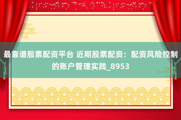 最靠谱股票配资平台 近期股票配资：配资风险控制的账户管理实践_8953