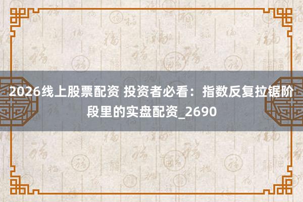 2026线上股票配资 投资者必看：指数反复拉锯阶段里的实盘配资_2690