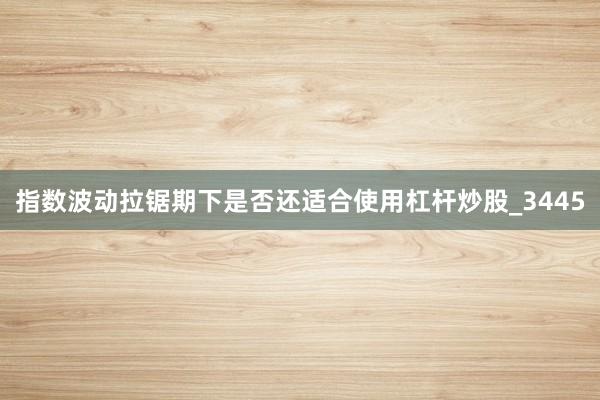 指数波动拉锯期下是否还适合使用杠杆炒股_3445