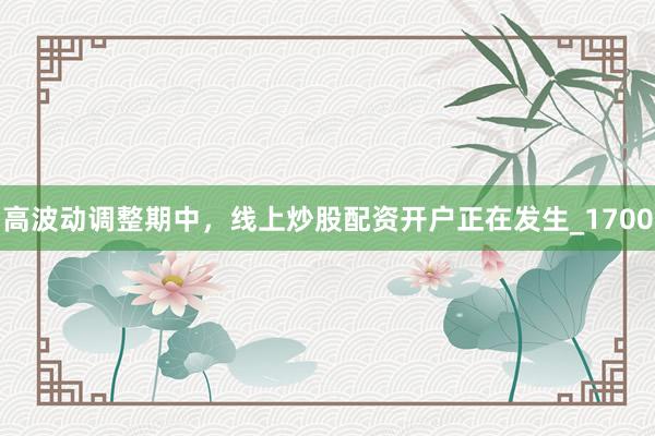 高波动调整期中，线上炒股配资开户正在发生_1700