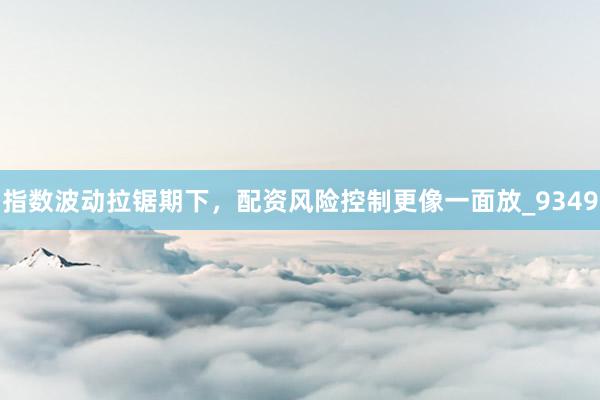 指数波动拉锯期下，配资风险控制更像一面放_9349