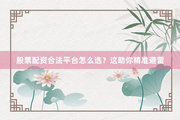 股票配资合法平台怎么选？这助你精准避雷