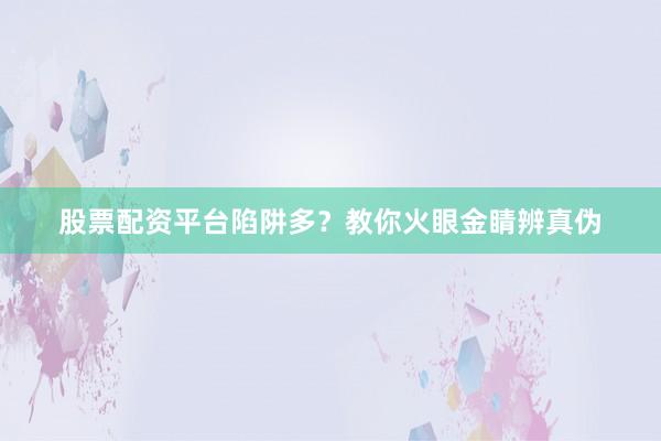 股票配资平台陷阱多？教你火眼金睛辨真伪