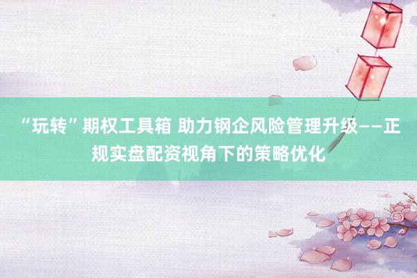 “玩转”期权工具箱 助力钢企风险管理升级——正规实盘配资视角下的策略优化