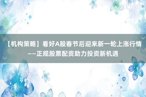 【机构策略】看好A股春节后迎来新一轮上涨行情——正规股票配资助力投资新机遇