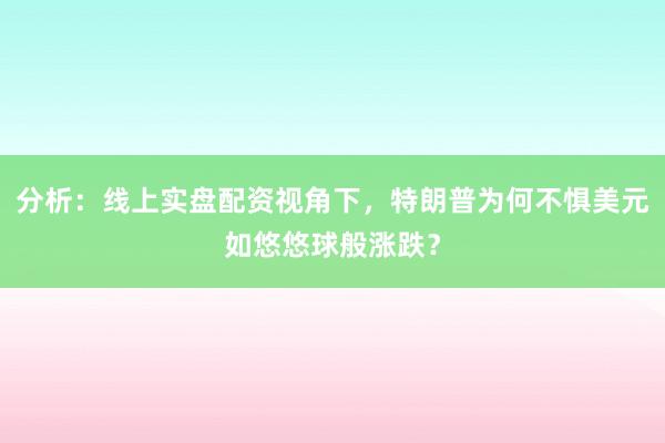 分析：线上实盘配资视角下，特朗普为何不惧美元如悠悠球般涨跌？