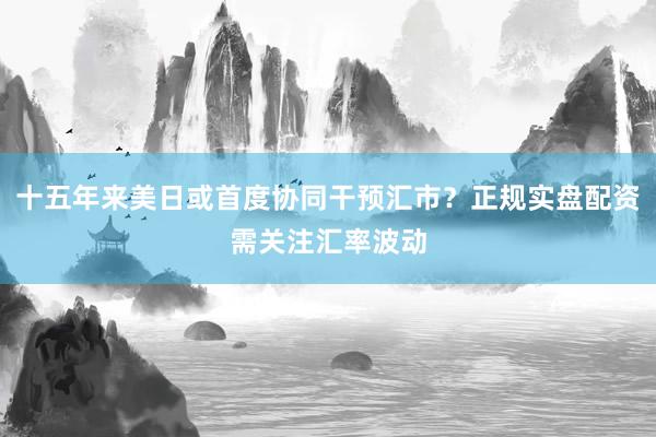 十五年来美日或首度协同干预汇市？正规实盘配资需关注汇率波动