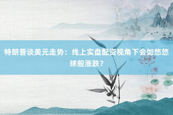 特朗普谈美元走势：线上实盘配资视角下会如悠悠球般涨跌？