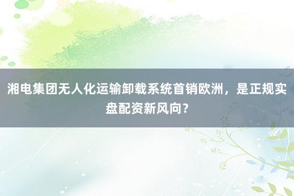 湘电集团无人化运输卸载系统首销欧洲，是正规实盘配资新风向？