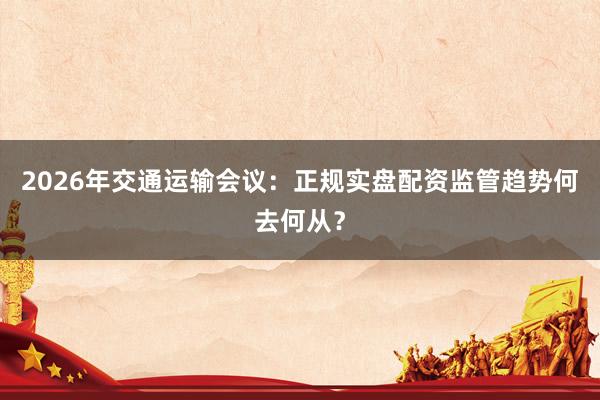 2026年交通运输会议：正规实盘配资监管趋势何去何从？