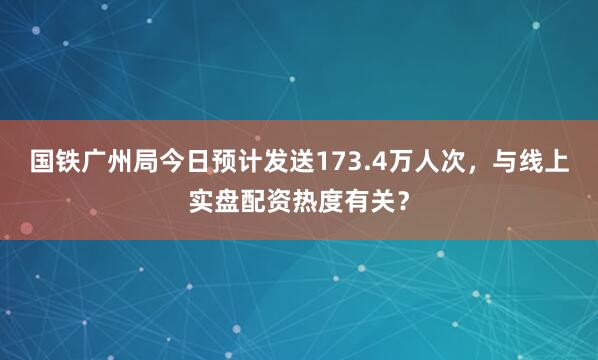 国铁广州局今日预计发送173.4万人次，与线上实盘配资热度有关？