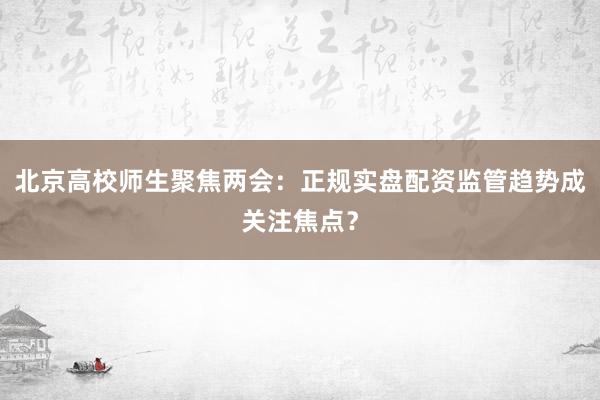 北京高校师生聚焦两会：正规实盘配资监管趋势成关注焦点？