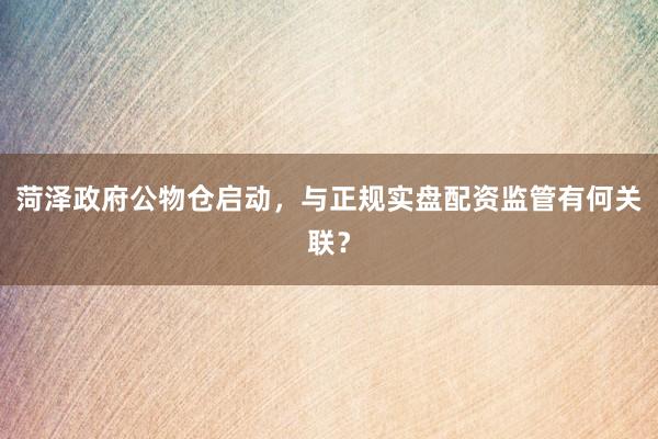 菏泽政府公物仓启动，与正规实盘配资监管有何关联？
