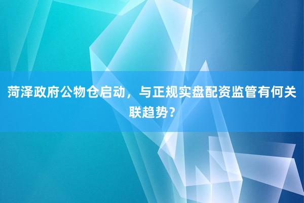 菏泽政府公物仓启动，与正规实盘配资监管有何关联趋势？