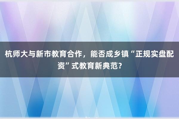 杭师大与新市教育合作，能否成乡镇“正规实盘配资”式教育新典范？