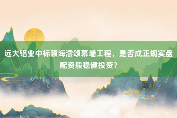 远大铝业中标颐海澐颂幕墙工程，是否成正规实盘配资般稳健投资？
