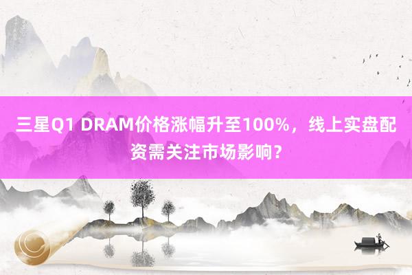 三星Q1 DRAM价格涨幅升至100%，线上实盘配资需关注市场影响？