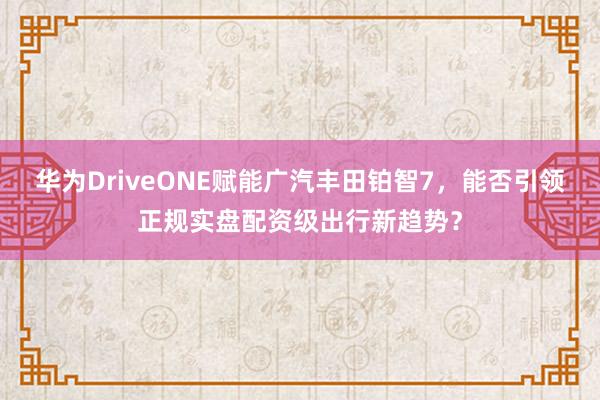 华为DriveONE赋能广汽丰田铂智7，能否引领正规实盘配资级出行新趋势？