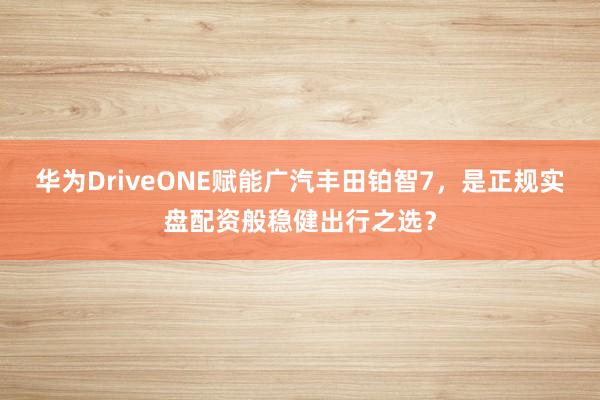 华为DriveONE赋能广汽丰田铂智7，是正规实盘配资般稳健出行之选？
