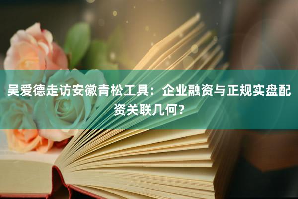 吴爱德走访安徽青松工具：企业融资与正规实盘配资关联几何？