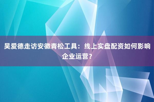 吴爱德走访安徽青松工具：线上实盘配资如何影响企业运营？