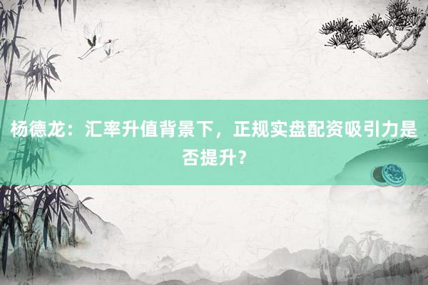 杨德龙：汇率升值背景下，正规实盘配资吸引力是否提升？