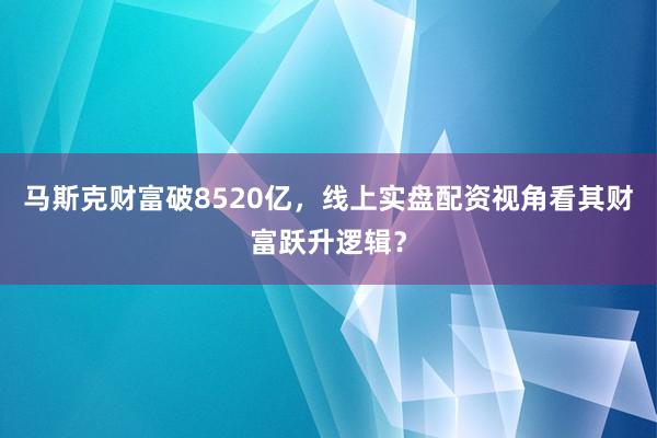 马斯克财富破8520亿，线上实盘配资视角看其财富跃升逻辑？
