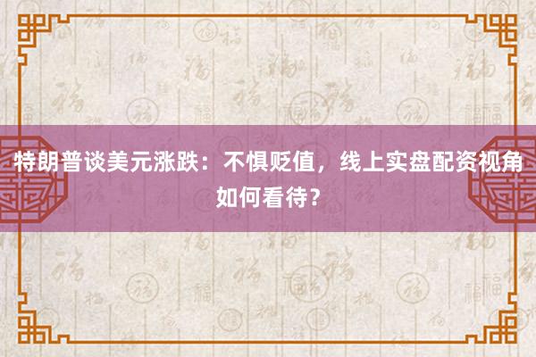 特朗普谈美元涨跌：不惧贬值，线上实盘配资视角如何看待？