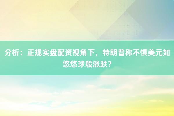 分析：正规实盘配资视角下，特朗普称不惧美元如悠悠球般涨跌？