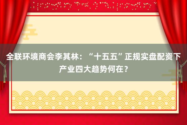 全联环境商会李其林：“十五五”正规实盘配资下产业四大趋势何在？