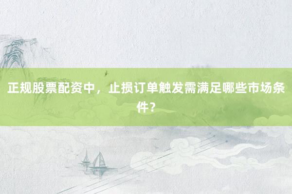 正规股票配资中，止损订单触发需满足哪些市场条件？