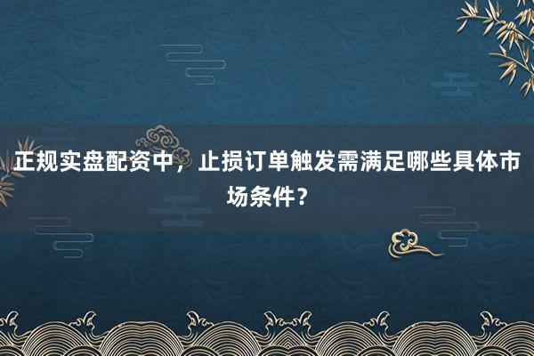 正规实盘配资中，止损订单触发需满足哪些具体市场条件？