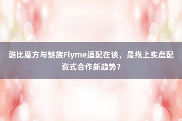 酷比魔方与魅族Flyme适配在谈，是线上实盘配资式合作新趋势？