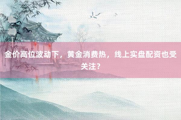 金价高位波动下，黄金消费热，线上实盘配资也受关注？
