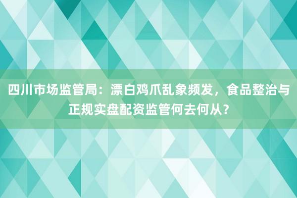 四川市场监管局：漂白鸡爪乱象频发，食品整治与正规实盘配资监管何去何从？