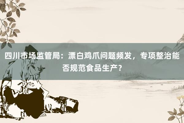 四川市场监管局：漂白鸡爪问题频发，专项整治能否规范食品生产？