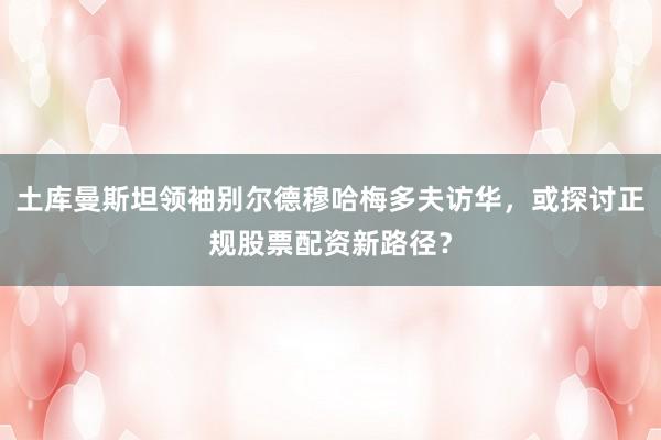 土库曼斯坦领袖别尔德穆哈梅多夫访华，或探讨正规股票配资新路径？