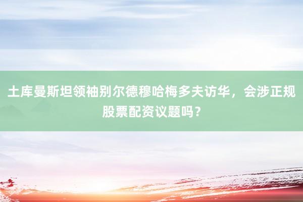 土库曼斯坦领袖别尔德穆哈梅多夫访华，会涉正规股票配资议题吗？