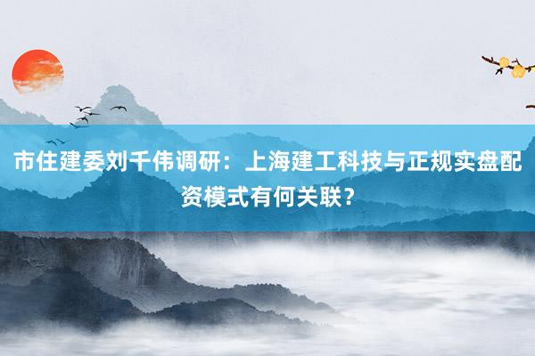 市住建委刘千伟调研：上海建工科技与正规实盘配资模式有何关联？