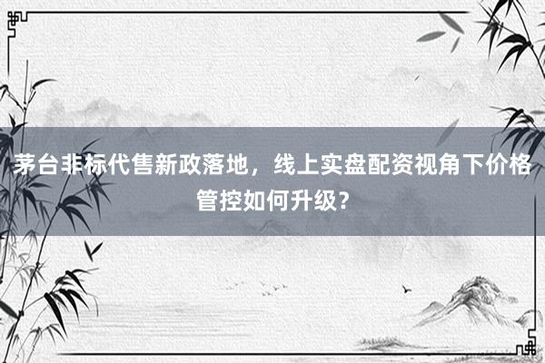 茅台非标代售新政落地，线上实盘配资视角下价格管控如何升级？