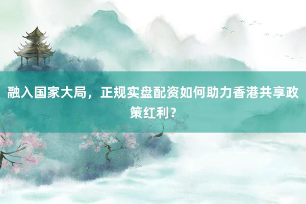 融入国家大局，正规实盘配资如何助力香港共享政策红利？
